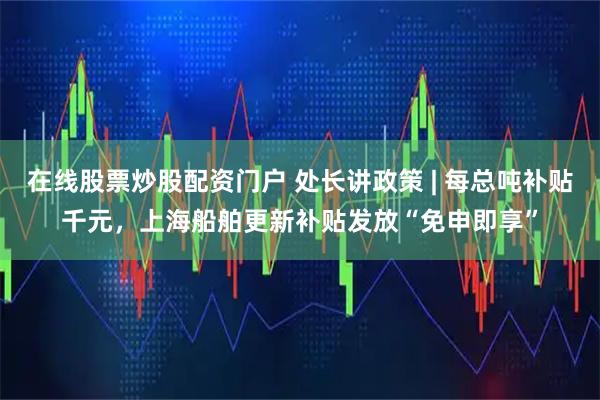 在线股票炒股配资门户 处长讲政策 | 每总吨补贴千元，上海船舶更新补贴发放“免申即享”