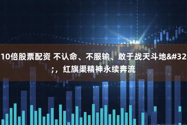10倍股票配资 不认命、不服输、敢于战天斗地 ，红旗渠精神永续奔流