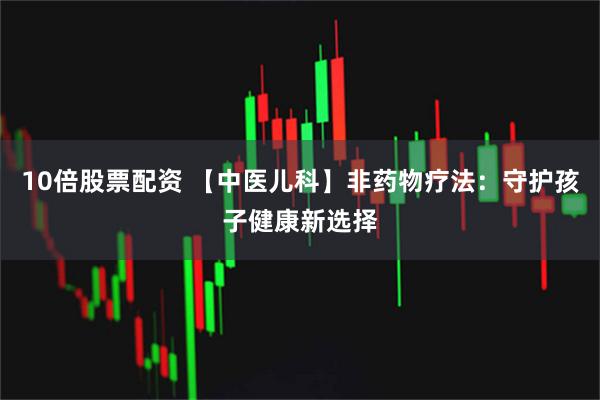 10倍股票配资 【中医儿科】非药物疗法：守护孩子健康新选择