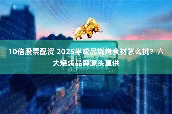 10倍股票配资 2025半成品烧烤食材怎么挑？六大烧烤品牌源头直供