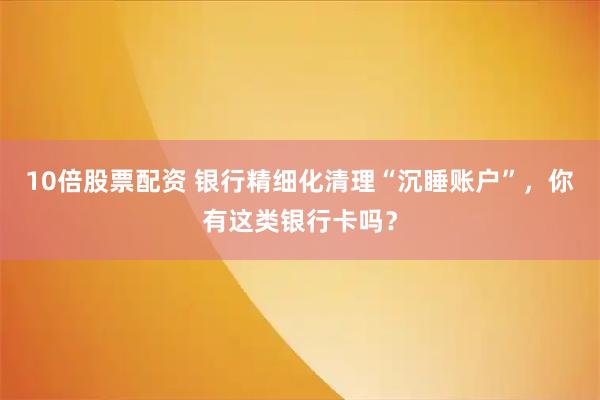 10倍股票配资 银行精细化清理“沉睡账户”，你有这类银行卡吗？