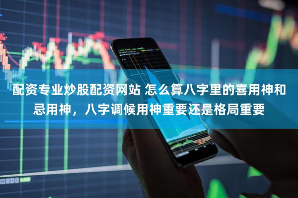 配资专业炒股配资网站 怎么算八字里的喜用神和忌用神，八字调候用神重要还是格局重要