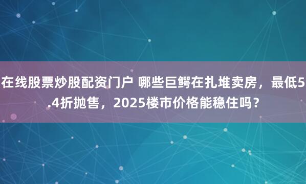 在线股票炒股配资门户 哪些巨鳄在扎堆卖房，最低5.4折抛售，2025楼市价格能稳住吗？