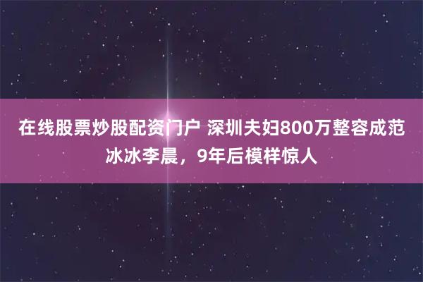 在线股票炒股配资门户 深圳夫妇800万整容成范冰冰李晨，9年后模样惊人