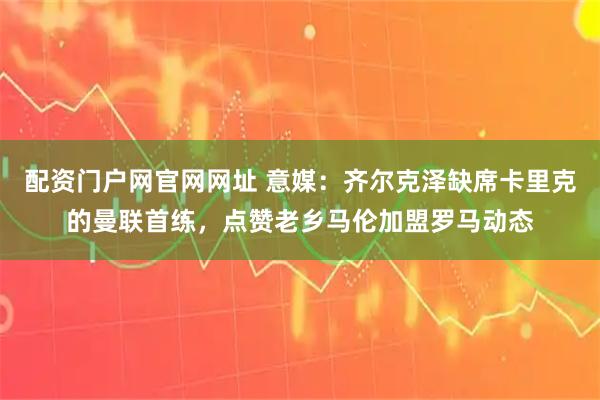 配资门户网官网网址 意媒：齐尔克泽缺席卡里克的曼联首练，点赞老乡马伦加盟罗马动态