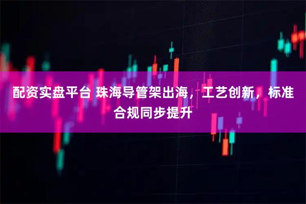 配资实盘平台 珠海导管架出海，工艺创新，标准合规同步提升