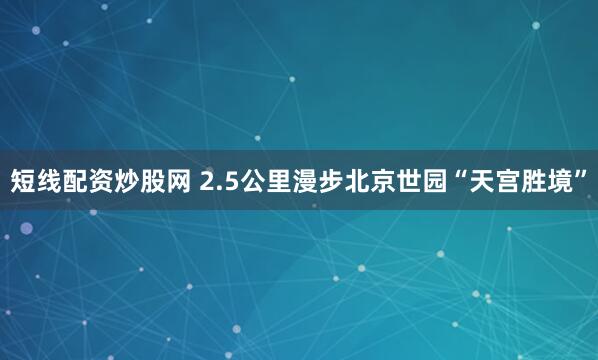 短线配资炒股网 2.5公里漫步北京世园“天宫胜境”