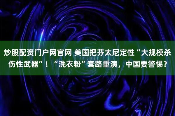 炒股配资门户网官网 美国把芬太尼定性“大规模杀伤性武器”！“洗衣粉”套路重演，中国要警惕？