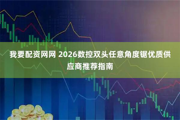 我要配资网网 2026数控双头任意角度锯优质供应商推荐指南