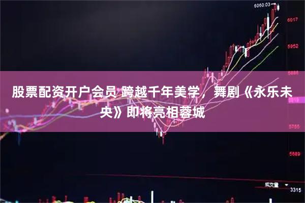 股票配资开户会员 跨越千年美学，舞剧《永乐未央》即将亮相蓉城
