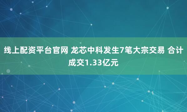 线上配资平台官网 龙芯中科发生7笔大宗交易 合计成交1.33亿元