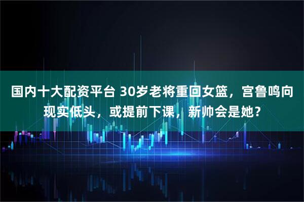 国内十大配资平台 30岁老将重回女篮，宫鲁鸣向现实低头，或提前下课，新帅会是她？