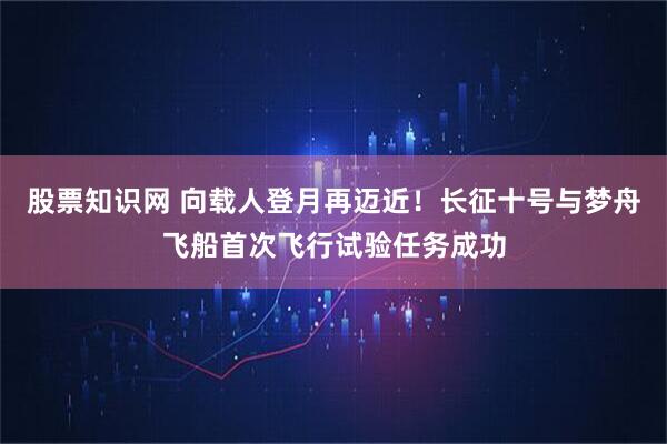 股票知识网 向载人登月再迈近！长征十号与梦舟飞船首次飞行试验任务成功