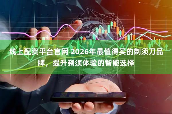 线上配资平台官网 2026年最值得买的剃须刀品牌，提升剃须体验的智能选择