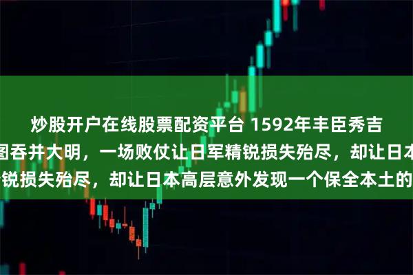 炒股开户在线股票配资平台 1592年丰臣秀吉十五万大军跨海远征妄图吞并大明，一场败仗让日军精锐损失殆尽，却让日本高层意外发现一个保全本土的底牌