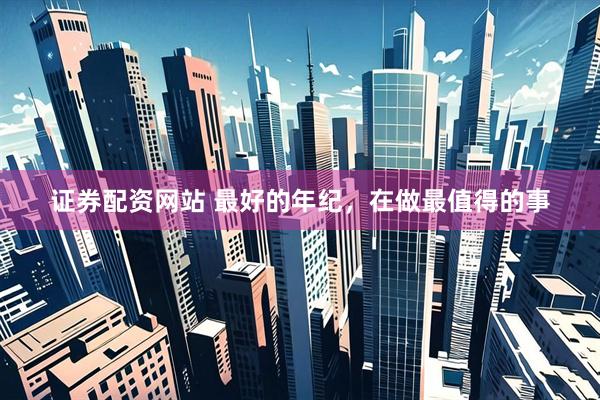 证券配资网站 最好的年纪,在做最值得的事