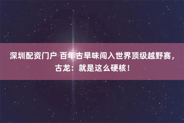 深圳配资门户 百年古早味闯入世界顶级越野赛，古龙：就是这么硬核！