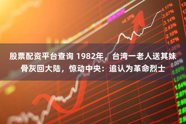 股票配资平台查询 1982年，台湾一老人送其妹骨灰回大陆，惊动中央：追认为革命烈士