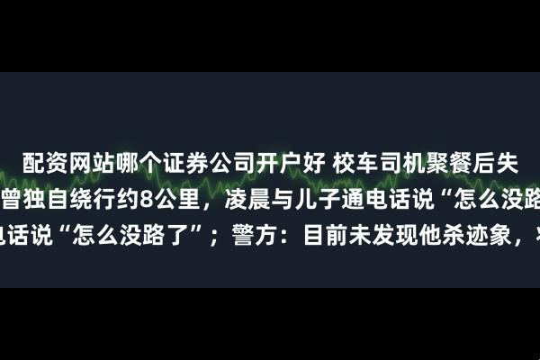 配资网站哪个证券公司开户好 校车司机聚餐后失联近一年，监控拍下其曾独自绕行约8公里，凌晨与儿子通电话说“怎么没路了”；警方：目前未发现他杀迹象，将再次搜索