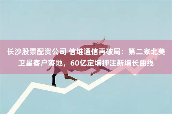 长沙股票配资公司 信维通信再破局：第二家北美卫星客户落地，60亿定增押注新增长曲线