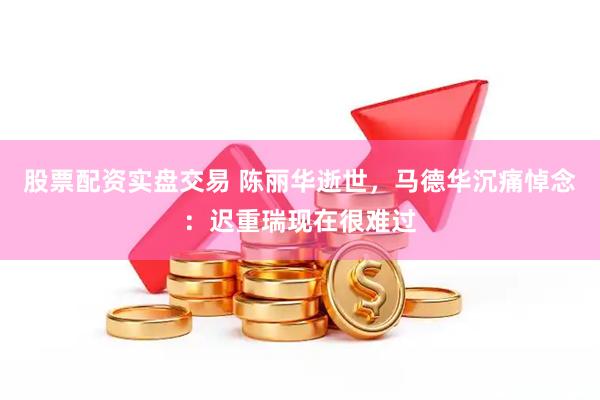 股票配资实盘交易 陈丽华逝世，马德华沉痛悼念：迟重瑞现在很难过