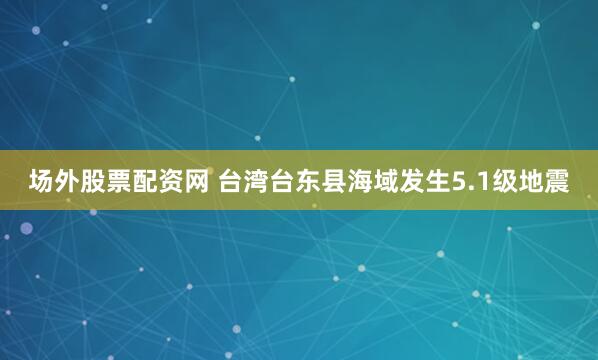 场外股票配资网 台湾台东县海域发生5.1级地震