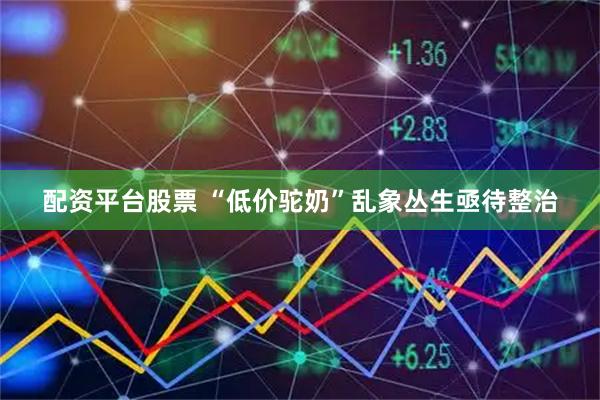 配资平台股票 “低价驼奶”乱象丛生亟待整治