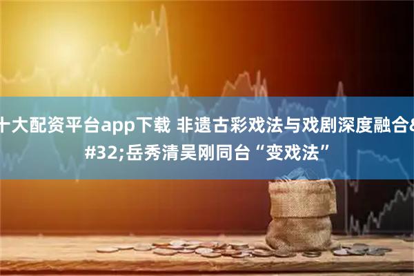 十大配资平台app下载 非遗古彩戏法与戏剧深度融合 岳秀清吴刚同台“变戏法”