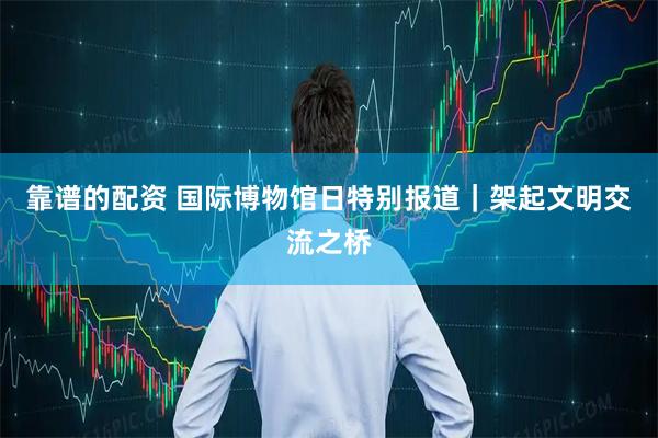 靠谱的配资 国际博物馆日特别报道｜架起文明交流之桥