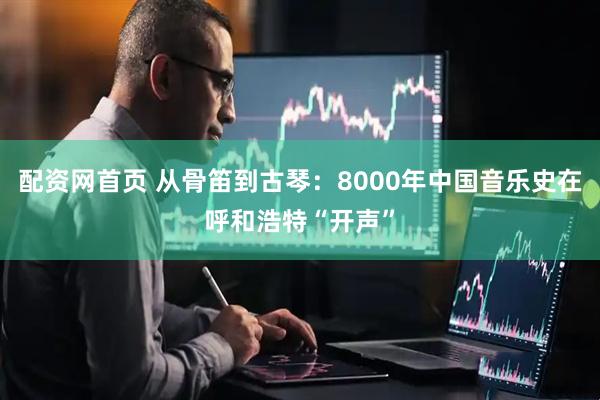 配资网首页 从骨笛到古琴：8000年中国音乐史在呼和浩特“开声”