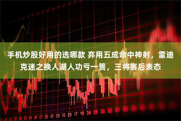 手机炒股好用的选哪款 弃用五成命中神射，雷迪克迷之换人湖人功亏一篑，三将赛后表态