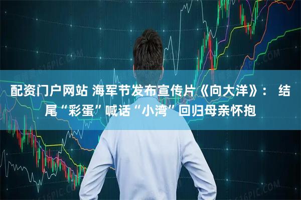 配资门户网站 海军节发布宣传片《向大洋》： 结尾“彩蛋”喊话“小湾”回归母亲怀抱
