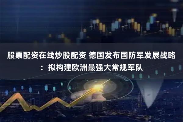 股票配资在线炒股配资 德国发布国防军发展战略：拟构建欧洲最强大常规军队