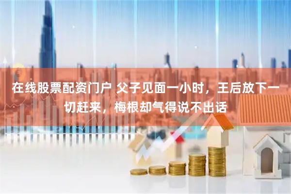 在线股票配资门户 父子见面一小时，王后放下一切赶来，梅根却气得说不出话