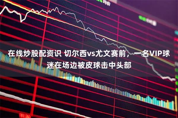 在线炒股配资识 切尔西vs尤文赛前，一名VIP球迷在场边被皮球击中头部