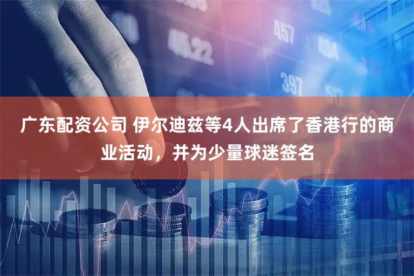 广东配资公司 伊尔迪兹等4人出席了香港行的商业活动，并为少量球迷签名